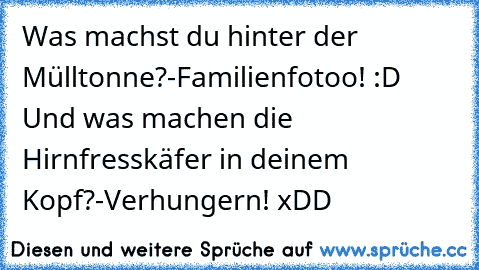 Was machst du hinter der Mülltonne?
-Familienfotoo! :D     
Und was machen die Hirnfresskäfer in deinem Kopf?
-Verhungern! 
xDD