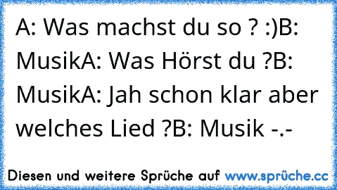 A: Was machst du so ? :)
B: Musik
A: Was Hörst du ?
B: Musik
A: Jah schon klar aber welches Lied ?
B: Musik 
-.-