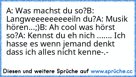 A: Was machst du so?
B: Langweeeeeeeeeiln du?
A: Musik hören...;)
B: Ah cool was hörst so?
A: Kennst du eh nich ...
.... Ich hasse es wenn jemand denkt dass ich alles nicht kenne-.-