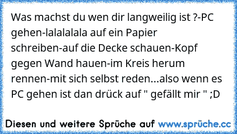 Was machst du wen dir langweilig ist ?
-PC gehen
-lalalalala auf ein Papier schreiben
-auf die Decke schauen
-Kopf gegen Wand hauen
-im Kreis herum rennen
-mit sich selbst reden
...also wenn es PC gehen ist dan drück auf " gefällt mir " ;D