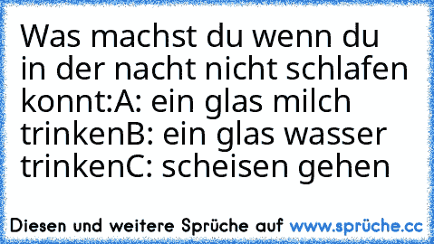 Was machst du wenn du in der nacht nicht schlafen konnt:
A: ein glas milch trinken
B: ein glas wasser trinken
C: scheisen gehen