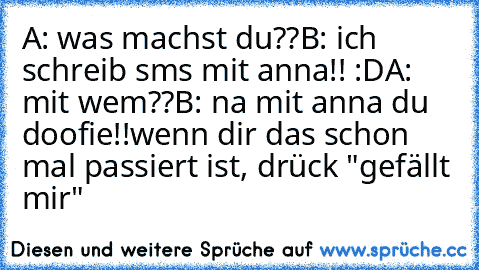 A: was machst du??
B: ich schreib sms mit anna!! :D
A: mit wem??
B: na mit anna du doofie!!
wenn dir das schon mal passiert ist, drück "gefällt mir"