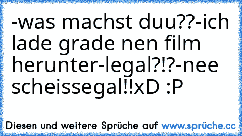 -was machst duu??
-ich lade grade nen film herunter
-legal?!?
-nee scheissegal!!
xD :P