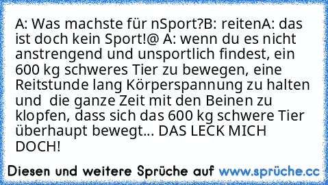 A: Was machste für n´Sport?
B: reiten
A: das ist doch kein Sport!
@ A: wenn du es nicht anstrengend und unsportlich findest, ein 600 kg schweres Tier zu bewegen, eine Reitstunde lang Körperspannung zu halten und  die ganze Zeit mit den Beinen zu klopfen, dass sich das 600 kg schwere Tier überhaupt bewegt... DAS LECK MICH DOCH!