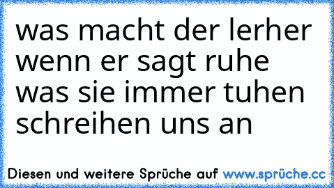 was macht der lerher wenn er sagt ruhe was sie immer tuhen schreihen uns an