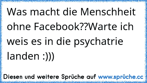 Was macht die Menschheit ohne Facebook??Warte ich weis es in die psychatrie landen :)))