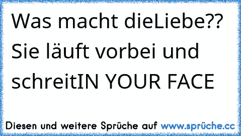 Was macht die
Liebe?? 
Sie läuft vorbei und schreit
IN YOUR FACE