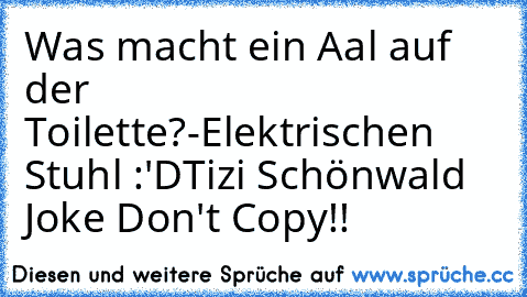 Was macht ein Aal auf der Toilette?
-Elektrischen Stuhl :'D
Tizi Schönwald Joke Don't Copy!!