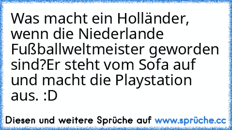 Was macht ein Holländer, wenn die Niederlande Fußballweltmeister geworden sind?
Er steht vom Sofa auf und macht die Playstation aus. :D