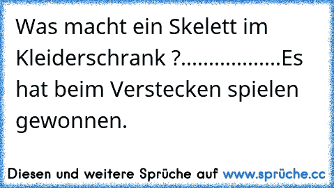 Was macht ein Skelett im Kleiderschrank ?
.
.
.
.
.
.
.
.
.
.
.
.
.
.
.
.
.
.
Es hat beim Verstecken spielen gewonnen.