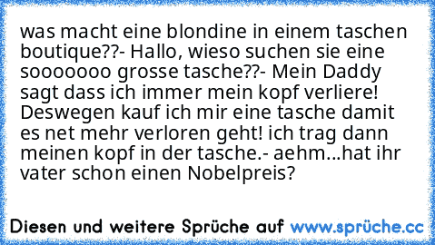 was macht eine blondine in einem taschen boutique??
- Hallo, wieso suchen sie eine sooooooo grosse tasche??
- Mein Daddy sagt dass ich immer mein kopf verliere! Deswegen kauf ich mir eine tasche damit es net mehr verloren geht! ich trag dann meinen kopf in der tasche.
- aehm...hat ihr vater schon einen Nobelpreis?