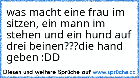 was macht eine frau im sitzen, ein mann im stehen und ein hund auf drei beinen???
die hand geben :DD