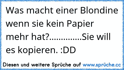 Was macht einer Blondine wenn sie kein Papier mehr hat?
.
.
.
.
.
.
.
.
.
.
.
.
.
.
Sie will es kopieren. :DD