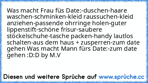 Was macht Frau füs Date:
-duschen
-haare waschen
-schminken
-kleid raussuchen
-kleid anziehen
-passende ohrringe holen
-guter lippenstift
-schöne frisur
-saubere stöckelschuhe
-tasche packen
-handy lautlos schalten
-aus dem haus + zusperren
-zum date gehen ♥
Was macht Mann fürs Date:
-zum date gehen :D:D ♥
by M.V