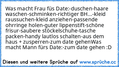 Was macht Frau füs Date:
-duschen
-haare waschen
-schminken
-richtiger BH
...-kleid raussuchen
-kleid anziehen
-passende ohrringe holen
-guter lippenstift
-schöne frisur
-saubere stöckelschuhe
-tasche packen
-handy lautlos schalten
-aus dem haus + zusperren
-zum date gehen
Was macht Mann fürs Date:
-zum date gehen :D