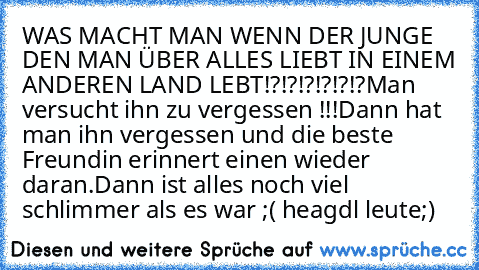 WAS MACHT MAN WENN DER JUNGE DEN MAN ÜBER ALLES LIEBT IN EINEM ANDEREN LAND LEBT!?!?!?!?!?!?
Man versucht ihn zu vergessen !!!
Dann hat man ihn vergessen und die beste Freundin erinnert einen wieder daran.Dann ist alles noch viel schlimmer als es war ;( heagdl leute;)