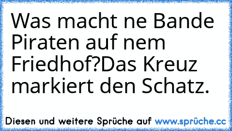 Was macht ne Bande Piraten auf nem Friedhof?
Das Kreuz markiert den Schatz.