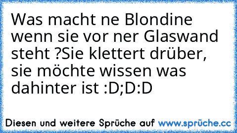 Was macht ne Blondine wenn sie vor ner Glaswand steht ?
Sie klettert drüber, sie möchte wissen was dahinter ist :D;D:D