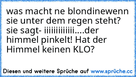 was macht ne blondinewenn sie unter dem regen steht? sie sagt
- iiiiiiiiiiiii....der himmel pinkelt! Hat der Himmel keinen KLO?