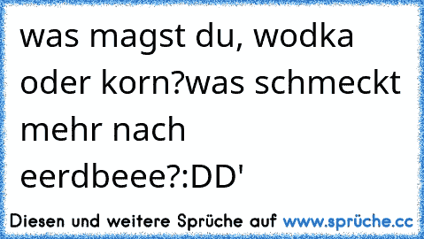 was magst du, wodka oder korn?
was schmeckt mehr nach eerdbeee?
:DD'