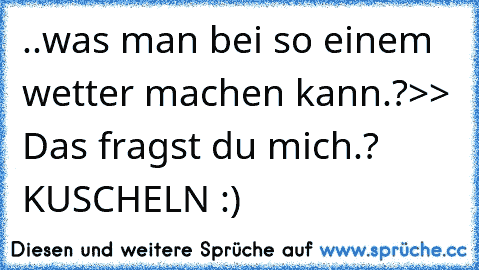 ..was man bei so einem wetter machen kann.?
>> Das fragst du mich.?
     KUSCHELN :) ♥