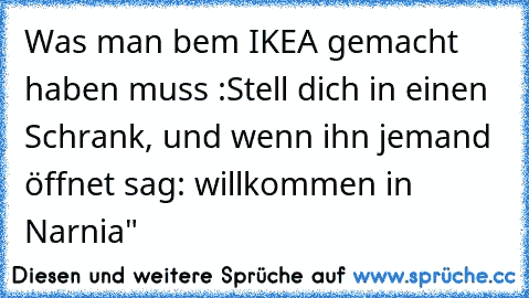 Was man bem IKEA gemacht haben muss :
Stell dich in einen Schrank, und wenn ihn jemand öffnet sag: willkommen in Narnia"