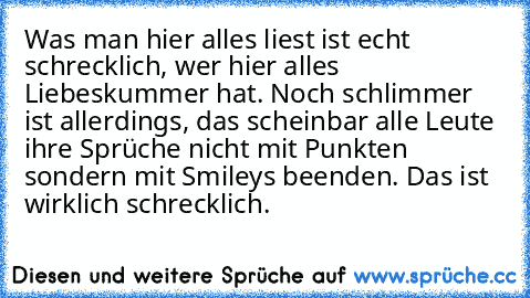 Was man hier alles liest ist echt schrecklich, wer hier alles Liebeskummer hat. Noch schlimmer ist allerdings, das scheinbar alle Leute ihre Sprüche nicht mit Punkten sondern mit Smileys beenden. Das ist wirklich schrecklich.