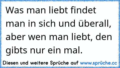 Was man liebt findet man in sich und überall, aber wen man liebt, den gibt´s nur ein mal.