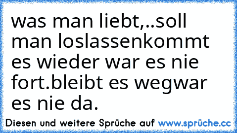 was man liebt,..
soll man loslassen
kommt es wieder war es nie fort.
bleibt es weg
war es nie da.
♥