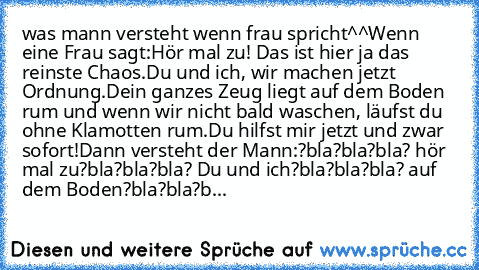 was mann versteht wenn frau spricht^^
Wenn eine Frau sagt:
Hör mal zu! Das ist hier ja das reinste Chaos.
Du und ich, wir machen jetzt Ordnung.
Dein ganzes Zeug liegt auf dem Boden rum und wenn wir nicht bald waschen, läufst du ohne Klamotten rum.
Du hilfst mir jetzt und zwar sofort!
Dann versteht der Mann:
?bla?bla?bla? hör mal zu
?bla?bla?bla? Du und ich
?bla?bla?bla? auf dem Boden
?bla?bla?bla?...