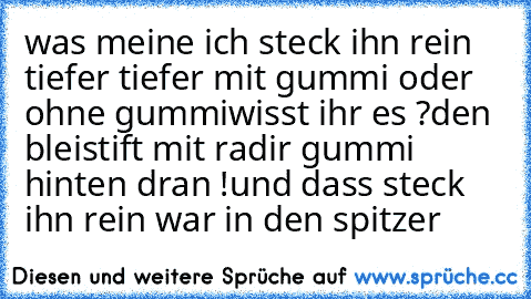 was meine ich steck ihn rein tiefer tiefer mit gummi oder ohne gummi
wisst ihr es ?
den bleistift mit radir gummi hinten dran !
und dass steck ihn rein war in den spitzer