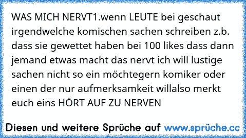 WAS MICH NERVT
1.wenn LEUTE bei geschaut irgendwelche komischen sachen schreiben z.b. dass sie gewettet haben bei 100 likes dass dann jemand etwas macht das nervt ich will lustige sachen nicht so ein möchtegern komiker oder einen der nur aufmerksamkeit will
also merkt euch eins 
HÖRT AUF ZU NERVEN