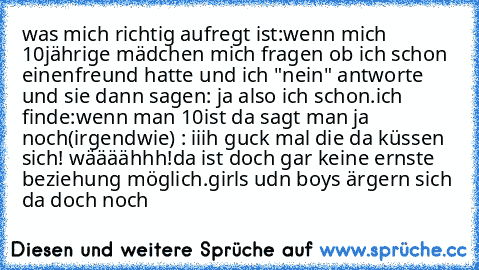 was mich richtig aufregt ist:
wenn mich 10jährige mädchen mich fragen ob ich schon einenfreund hatte und ich "nein" antworte und sie dann sagen: ja also ich schon.
ich finde:
wenn man 10ist da sagt man ja noch(irgendwie) : iiih guck mal die da küssen sich! wäääähhh!
da ist doch gar keine ernste beziehung möglich.
girls udn boys ärgern sich da doch noch