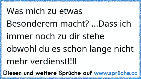 Was mich zu etwas Besonderem macht? ...
Dass ich immer noch zu dir stehe obwohl du es schon lange nicht mehr verdienst!!!!