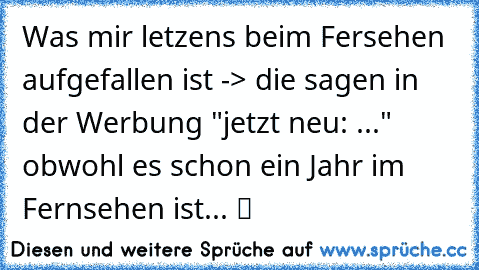 Was mir letzens beim Fersehen aufgefallen ist -> die sagen in der Werbung "jetzt neu: ..." obwohl es schon ein Jahr im Fernsehen ist... ツ