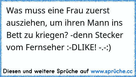 Was muss eine Frau zuerst ausziehen, um ihren Mann ins Bett zu kriegen? -denn Stecker vom Fernseher :-D
LIKE! -.-:)