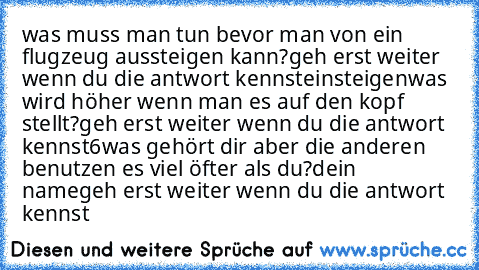 was muss man tun bevor man von ein flugzeug aussteigen kann?
geh erst weiter wenn du die antwort kennst
einsteigen
was wird höher wenn man es auf den kopf stellt?
geh erst weiter wenn du die antwort kennst
6
was gehört dir aber die anderen benutzen es viel öfter als du?
dein name
geh erst weiter wenn du die antwort kennst