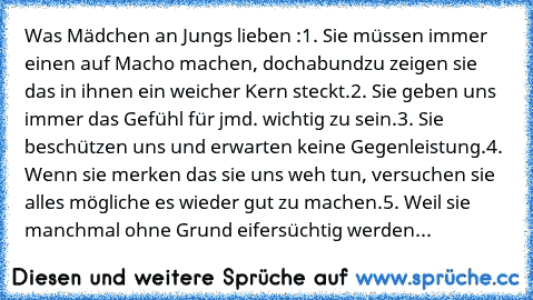 Was Mädchen an Jungs lieben :
1. Sie müssen immer einen auf Macho machen, doch
abundzu zeigen sie das in ihnen ein weicher Kern steckt.
2. Sie geben uns immer das Gefühl für jmd. wichtig zu sein.
3. Sie beschützen uns und erwarten keine Gegenleistung.
4. Wenn sie merken das sie uns weh tun, versuchen sie alles mögliche es wieder gut zu machen.
5. Weil sie manchmal ohne Grund eifersüchtig werden...