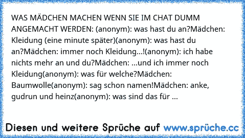 WAS MÄDCHEN MACHEN WENN SIE IM CHAT DUMM ANGEMACHT WERDEN: 
(anonym): was hast du an?
Mädchen: Kleidung (eine minute später)
(anonym): was hast du an?
Mädchen: immer noch Kleidung...!
(anonym): ich habe nichts mehr an und du?
Mädchen: ...und ich immer noch Kleidung
(anonym): was für welche?
Mädchen: Baumwolle
(anonym): sag schon namen!
Mädchen: anke, gudrun und heinz
(anonym): was sind das für nam...