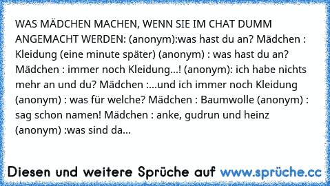 WAS MÄDCHEN MACHEN, WENN SIE IM CHAT DUMM ANGEMACHT WERDEN: (anonym):was hast du an? Mädchen : Kleidung (eine minute später) (anonym) : was hast du an? Mädchen : immer noch Kleidung...! (anonym): ich habe nichts mehr an und du? Mädchen :...und ich immer noch Kleidung (anonym) : was für welche? Mädchen : Baumwolle (anonym) : sag schon namen! Mädchen : anke, gudrun und heinz (anonym) :was sind das f...