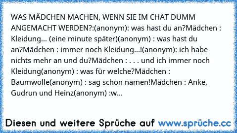 WAS MÄDCHEN MACHEN, WENN SIE IM CHAT DUMM ANGEMACHT WERDEN?:
(anonym): was hast du an?
Mädchen : Kleidung
... (eine minute später)
(anonym) : was hast du an?
Mädchen : immer noch Kleidung...!
(anonym): ich habe nichts mehr an und du?
Mädchen : . . . und ich immer noch Kleidung
(anonym) : was für welche?
Mädchen : Baumwolle
(anonym) : sag schon namen!
Mädchen : Anke, Gudrun und Heinz
(anonym) :was ...