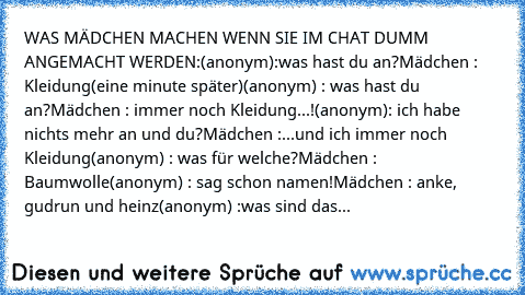 WAS MÄDCHEN MACHEN WENN SIE IM CHAT DUMM ANGEMACHT WERDEN:
(anonym):was hast du an?
Mädchen : Kleidung
(eine minute später)
(anonym) : was hast du an?
Mädchen : immer noch Kleidung...!
(anonym): ich habe nichts mehr an und du?
Mädchen :...und ich immer noch Kleidung
(anonym) : was für welche?
Mädchen : Baumwolle
(anonym) : sag schon namen!
Mädchen : anke, gudrun und heinz
(anonym) :was sind das...