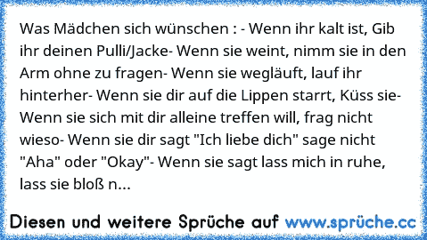 Was Mädchen sich wünschen : ♥
- Wenn ihr kalt ist, Gib ihr deinen Pulli/Jacke
- Wenn sie weint, nimm sie in den Arm ohne zu fragen
- Wenn sie wegläuft, lauf ihr hinterher
- Wenn sie dir auf die Lippen starrt, Küss sie
- Wenn sie sich mit dir alleine treffen will, frag nicht wieso
- Wenn sie dir sagt "Ich liebe dich" sage nicht "Aha" oder "Okay"
- Wenn sie sagt lass mich in ruhe, lass sie bloß n...