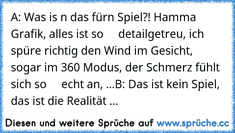 A: Was is n das fürn Spiel?! Hamma Grafik, alles ist so
     detailgetreu, ich spüre richtig den Wind im Gesicht,
     sogar im 360° Modus, der Schmerz fühlt sich so
     echt an, ...
B: Das ist kein Spiel, das ist die Realität ...