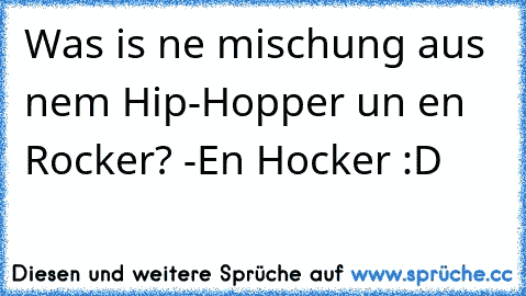 Was is ne mischung aus nem Hip-Hopper un en Rocker? -En Hocker :D