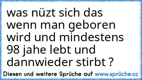 was nüzt sich das wenn man geboren wird und mindestens 98 jahe lebt und dannwieder stirbt ?