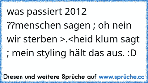 was passiert 2012 ??
menschen sagen ; oh nein wir sterben >.<
heid klum sagt ; mein styling hält das aus. :D