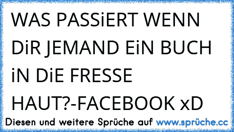 WAS PASSiERT WENN DiR JEMAND EiN BUCH iN DiE FRESSE HAUT?
-FACEBOOK xD