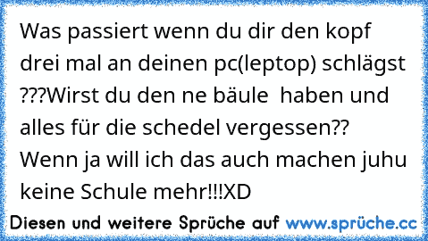 Was passiert wenn du dir den kopf drei mal an deinen pc(leptop) schlägst ???Wirst du den ne bäule  haben und alles für die schedel vergessen?? Wenn ja will ich das auch machen juhu keine Schule mehr!!!XD