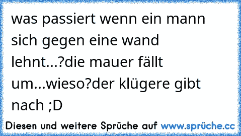 was passiert wenn ein mann sich gegen eine wand lehnt...?
die mauer fällt um...
wieso?
der klügere gibt nach ;D